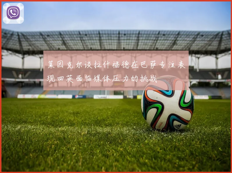 莱因克尔谈拉什福德在巴萨专注表现回英面临媒体压力的挑战