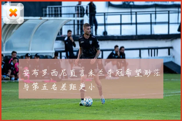安布罗西尼直言米兰夺冠希望渺茫与第五名差距更小
