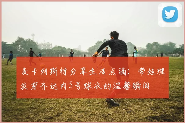 麦卡利斯特分享生活点滴：带娃理发穿齐达内5号球衣的温馨瞬间