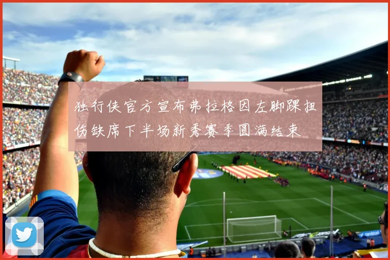 独行侠官方宣布弗拉格因左脚踝扭伤缺席下半场新秀赛季圆满结束