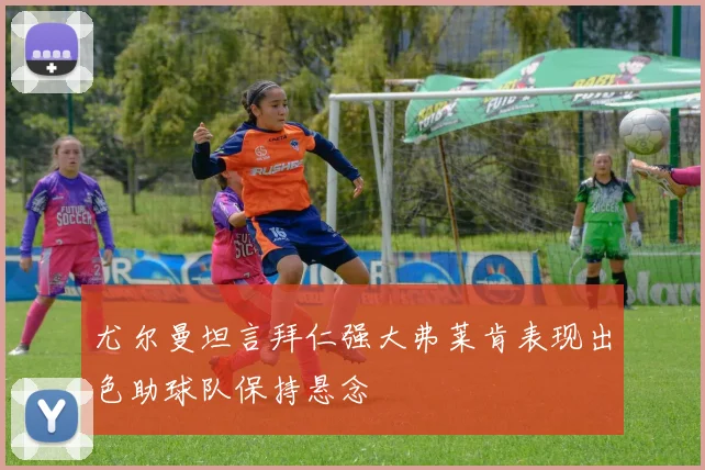 尤尔曼坦言拜仁强大弗莱肯表现出色助球队保持悬念