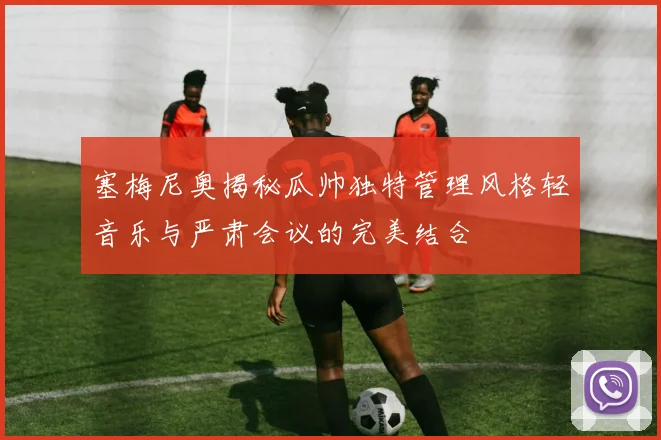 塞梅尼奥揭秘瓜帅独特管理风格轻音乐与严肃会议的完美结合
