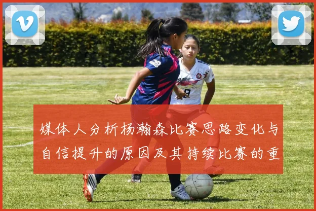 媒体人分析杨瀚森比赛思路变化与自信提升的原因及其持续比赛的重要性