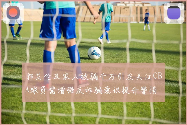 郭艾伦及家人被骗千万引发关注CBA球员需增强反诈骗意识提升警惕