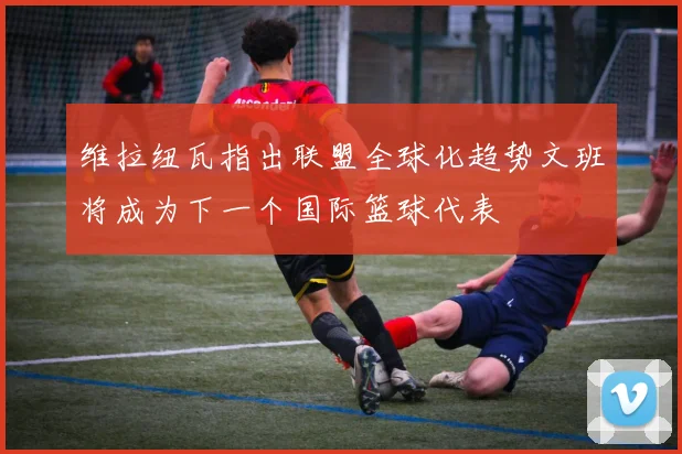 维拉纽瓦指出联盟全球化趋势文班将成为下一个国际篮球代表
