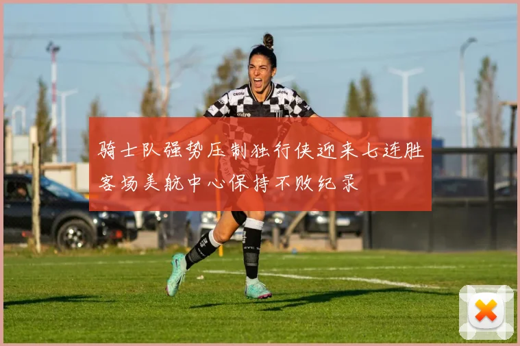 骑士队强势压制独行侠迎来七连胜客场美航中心保持不败纪录