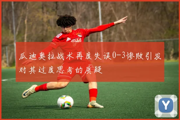 瓜迪奥拉战术再度失误0-3惨败引发对其过度思考的质疑