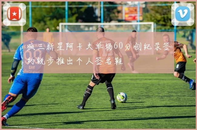 疯三新星阿卡夫单场60分创纪录签约锐步推出个人签名鞋
