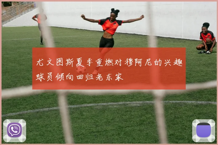 尤文图斯夏季重燃对穆阿尼的兴趣球员倾向回归老东家
