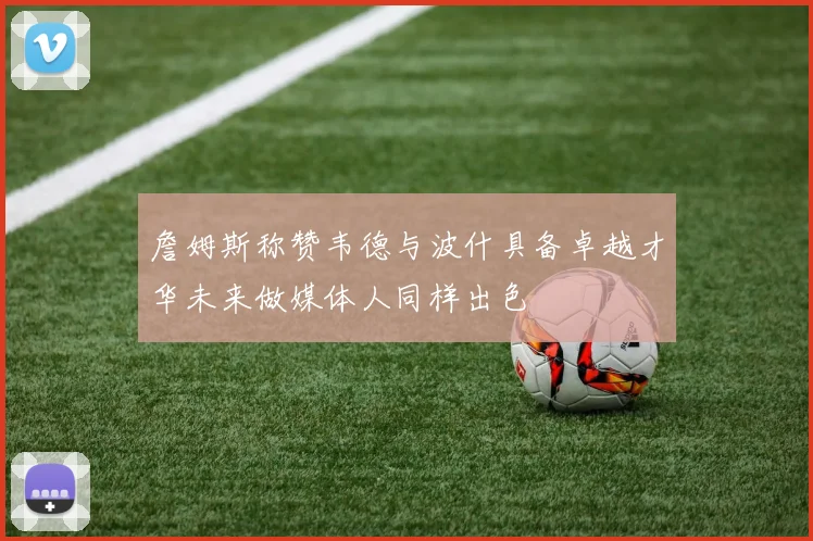 詹姆斯称赞韦德与波什具备卓越才华未来做媒体人同样出色